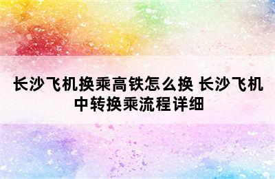 长沙飞机换乘高铁怎么换 长沙飞机中转换乘流程详细